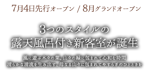 7月4日先行オープン / 8月グランドオープン　3つのスタイルの露天風呂付き新客室が誕生　風に遊ぶ木々の葉。山々の緑に包まれて心和む時間。清らかな清流を生み出す、母なる山々に包まれてやすらぎのひとときを